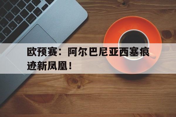 欧预赛：阿尔巴尼亚西塞痕迹新凤凰！