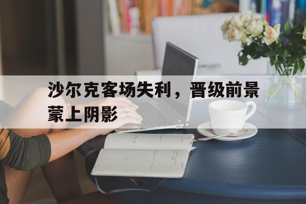 沙尔克客场失利，晋级前景蒙上阴影