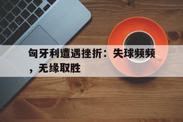 匈牙利遭遇挫折：失球频频，无缘取胜