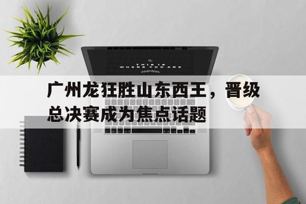 广州龙狂胜山东西王，晋级总决赛成为焦点话题